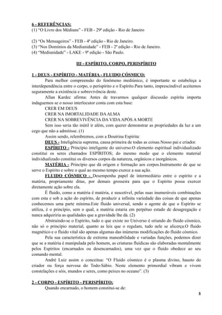 6 - REFERÊNCIAS:
(1) “O Livro dos Médiuns” - FEB - 29ª edição - Rio de Janeiro
(2) “Os Mensageiros” - FEB - 4ª edição - Rio de Janeiro.
(3) “Nos Domínios da Mediunidade” - FEB - 2ª edição - Rio de Janeiro.
(4) “Mediunidade” - LAKE - 9ª edição - São Paulo.
III - ESPÍRITO, CORPO, PERISPÍRITO
1 - DEUS - ESPÍRITO - MATÉRIA - FLUIDO CÓSMICO:
Para melhor compreensão do fenômeno mediúnico, é importante se estabeleça a
interdependência entre o corpo, o perispírito e o Espírito.Para tanto, imprescindível aceitemos
seguramente a existência e sobrevivência deste.
Allan Kardec afirma: Antes de travarmos qualquer discussão espírita importa
indaguemos se o nosso interlocutor conta com esta base:
CRER EM DEUS
CRER NA IMORTALIDADE DAALMA
CRER NA SOBREVIVÊNCIA DA VIDAAPÓS A MORTE
Sem isso seria tão inútil ir além, com querer demonstrar as propriedades da luz a um
cego que não a admitisse. (1)
Assim sendo, relembremos, com a Doutrina Espírita:
DEUS - Inteligência suprema, causa primeira de todas as coisas.Nosso pai e criador.
ESPÍRITO - Princípio inteligente do universo.O elemento espiritual individualizado
constitui os seres chamados ESPÍRITOS; do mesmo modo que o elemento material
individualizado constitui os diversos corpos da natureza, orgânicos e inorgânicos.
MATÉRIA - Princípio que dá origem e formação aos corpos.Instrumento de que se
serve o Espírito e sobre o qual ao mesmo tempo exerce a sua ação.
FLUIDO CÓSMICO - Desempenha papel de intermediário entre o espírito e a
matéria, propriamente ditas, por demais grosseira para que o Espírito possa exercer
diretamente ação sobre ela.
É fluido, como a matéria é matéria, e suscetível, pelas suas inumeráveis combinações
com esta e sob a ação do espírito, de produzir a infinita variedade das coisas de que apenas
conhecemos uma parte mínima.Este fluido universal, sendo o agente de que o Espírito se
utiliza, é o princípio, sem o qual, a matéria estaria em perpétuo estado de desagregação e
nunca adquiriria as qualidades que a gravidade lhe dá. (2)
Abstraindo-se o Espírito, tudo o que existe no Universo é oriundo do fluido cósmico,
não só o princípio material, quanto as leis que o regulam, tudo nele se alicerça.O fluido
magnético e o fluido vital são apenas algumas das inúmeras modificações do fluido cósmico.
Pela sua característica de extrema maneabilidade e variadas funções, podemos dizer
que se a matéria é manipulada pelo homem, as criaturas fluídicas são elaboradas mentalmente
pelos Espíritos (encarnados ou desencarnados), uma vez que o fluido obedece ao seu
comando mental.
André Luiz assim o conceitua: “O Fluido cósmico é o plasma divino, hausto do
criador ou força nervosa do Todo-Sábio. Neste elemento primordial vibram e vivem
constelações e sóis, mundos e seres, como peixes no oceano”. (3)
2 - CORPO - ESPÍRITO - PERISPÍRITO:
Quando encarnado, o homem constitui-se de:
!4
 