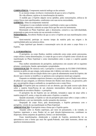 CORPO FÍSICO- Componente material análogo ao dos animais.
É, ao mesmo tempo, invólucro e instrumento de que se serve o Espírito.
De vida efêmera, sujeita-se às transformações da matéria.
À medida que o Espírito adquire novas aptidões, pelas reencarnações, utiliza-se de
corpos físicos mais aperfeiçoados, condizentes com suas novas necessidades.
ESPÍRITO- Alma ou componente imaterial.
O progresso é a sua condição normal e a perfeição a meta a que se destina.
Imortal, preexiste e subsiste ao corpo físico que lhe serve de instrumento.
Retornando ao Plano Espiritual, após o desencarne, conserva a sua individualidade,
preparando-se para novas metas em sua ascensão evolutiva.
PERISPÍRITO- Envoltório fluídico de que se serve o Espírito em suas manifestações extra-
físicas.
Semi-material, participa ao mesmo tempo da matéria pela sua origem e da
espiritualidade pela sua natureza etérea.
Corpo espiritual que durante a reencarnação serve de elo entre o corpo físico e o
Espírito.
3 - O PERISPÍRITO:
O perispírito, ou corpo fluídico, também conhecido como corpo astral, psicossoma,
corpo celeste e outras denominações, é o corpo de que se serve o Espírito como veículo de sua
manifestação no Plano Espiritual e como intermediário entre o corpo e o espírito quando
encarnado.
Para melhor entendimento do perispírito, analisaremos este assunto sob os seguintes
prismas: constituição, função, apresentação e propriedades.
CONSTITUIÇÃO- De natureza sutil, o perispírito é constituído do FLUIDO UNIVERSAL
inerente ao globo em que estagia, razão porque não é idêntico em todos os mundos.
Sua natureza está em relação direta com o grau de adiantamento moral do Espírito; daí
decorre que o mesmo se modifica e se aprimora com o progresso moral que conquiste.
Enquanto as entidades superiores formam o seu perispírito com os fluidos mais etéreos
do plano em que estagiam, as inferiores formam dos fluidos mais densos, ou grosseiros, pelo
que, seu perispírito chega a confundir-se, na aparência com o corpo físico.
FUNÇÃO- O Espírito pela sua essência é um ser abstrato, que não pode exercer ação direta
sobre a matéria bruta.Precisa de um elemento intermediário (fluido universal), daí a
necessidade do envoltório fluídico - o perispírito.
O perispírito faz do Espírito um ser definido, tornando-o capaz de atuar sobre a
matéria tangível.É, assim, o traço de união entre o Espírito e a matéria.
Quando encarnado, o Espírito se vale do perispírito para atuar sobre o corpo e sobre o
meio ambiente e, por seu intermédio, recebe sensações dos mesmos.
Despojado do corpo físico, pela desencarnação, o Espírito permanece com o
perispírito, veículo de sua manifestação no Plano Espiritual.
APRESENTAÇÃO- O perispírito toma a forma que o Espírito queira.
Atuando sobre os fluidos espirituais, por meio do pensamento, e da vontade, os
Espíritos imprimem a esses fluidos tal ou qual direção:Aglomeram-nos, combinam ou
dispersam, forma conjuntos de aparência, forma e cor determinadas.
Essas transformações, obedecendo a vontade do Espírito, permitem-lhe ter ou
apresentar-se com a forma que mais lhe agrade.Podendo, num dado momento, alterar sua
aparência instantaneamente.
!5
 