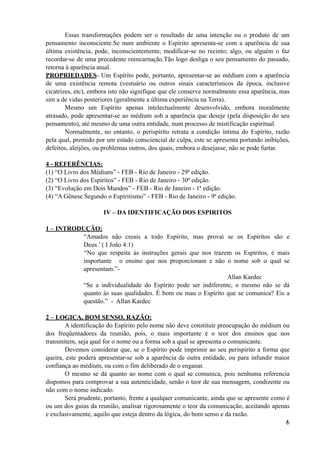 Essas transformações podem ser o resultado de uma intenção ou o produto de um
pensamento inconsciente.Se num ambiente o Espírito apresenta-se com a aparência de sua
última existência, pode, inconscientemente, modificar-se no recinto; algo, ou alguém o faz
recordar-se de uma precedente reencarnação.Tão logo desliga o seu pensamento do passado,
retorna à aparência atual.
PROPRIEDADES- Um Espírito pode, portanto, apresentar-se ao médium com a aparência
de uma existência remota (vestuário ou outros sinais característicos da época, inclusive
cicatrizes, etc), embora isto não signifique que ele conserve normalmente essa aparência, mas
sim a de vidas posteriores (geralmente a última experiência na Terra).
Mesmo um Espírito apenas intelectualmente desenvolvido, embora moralmente
atrasado, pode apresentar-se ao médium sob a aparência que deseje (pela disposição do seu
pensamento), até mesmo de uma outra entidade, num processo de mistificação espiritual.
Normalmente, no entanto, o perispírito retrata a condição íntima do Espírito, razão
pela qual, premido por um estado consciencial de culpa, este se apresenta portando inibições,
defeitos, aleijões, ou problemas outros, dos quais, embora o desejasse, não se pode furtar.
4 - REFERÊNCIAS:
(1) “O Livro dos Médiuns” - FEB - Rio de Janeiro - 29ª edição.
(2) “O Livro dos Espíritos” - FEB - Rio de Janeiro - 30ª edição.
(3) “Evolução em Dois Mundos” - FEB - Rio de Janeiro - 1ª edição.
(4) “A Gênese Segundo o Espiritismo” - FEB - Rio de Janeiro - 9ª edição.
IV – DA IDENTIFICAÇÃO DOS ESPIRITOS
1 – INTRODUÇÃO:
“Amados não creais a todo Espírito, mas provai se os Espíritos são e
Deus.’ ( I João 4:1)
“No que respeita às instruções gerais que nos trazem os Espíritos, é mais
importante o ensino que nos proporcionam e não o nome sob o qual se
apresentam.”-
Allan Kardec
“Se a individualidade do Espírito pode ser indiferente, o mesmo não se dá
quanto às suas qualidades. É bom ou mau o Espírito que se comunica? Eis a
questão.” - Allan Kardec
2 – LOGICA, BOM SENSO, RAZÃO:
A identificação do Espírito pelo nome não deve constituir preocupação do médium ou
dos freqüentadores da reunião, pois, o mais importante é o teor dos ensinos que nos
transmitem, seja qual for o nome ou a forma sob a qual se apresenta o comunicante.
Devemos considerar que, se o Espírito pode imprimir ao seu perispirito a forma que
queira, este poderá apresentar-se sob a aparência de outra entidade, ou para infundir maior
confiança ao médium, ou com o fim deliberado de o enganar.
O mesmo se dá quanto ao nome com o qual se comunica, pois nenhuma referencia
dispomos para comprovar a sua autenticidade, senão o teor de sua mensagem, condizente ou
não com o nome indicado.
Será prudente, portanto, frente a qualquer comunicante, ainda que se apresente como é
ou um dos guias da reunião, analisar rigorosamente o teor da comunicação, aceitando apenas
e exclusivamente, aquilo que esteja dentro da lógica, do bom senso e da razão.
!6
 