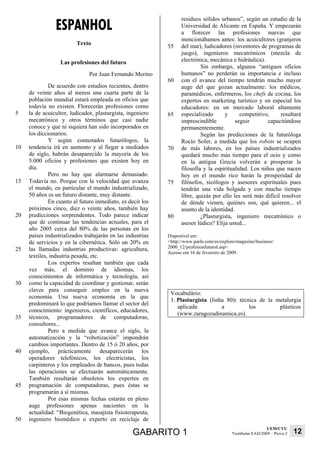 ESPANHOL
                                                                  residuos sólidos urbanos”, según un estudio de la
                                                                  Universidad de Alicante en España. Y empezarán
                                                                  a florecer las profesiones nuevas que
                                                                  mencionábamos antes: los acuicultores (granjeros
                         Texto                              55    del mar), ludicadores (inventores de programas de
                                                                  juego), ingenieros mecatrónicos (mezcla de
                  Las profesiones del futuro                      electrónica, mecánica e hidráulica).
                                                                           Sin embargo, algunos “antiguos oficios
                               Por Juan Fernando Merino           humanos” no perderán su importancia e incluso
                                                            60    con el avance del tiempo tendrán mucho mayor
              De acuerdo con estudios recientes, dentro           auge del que gozan actualmente: los médicos,
     de veinte años al menos una cuarta parte de la               paramédicos, enfermeros, los chefs de cocina, los
     población mundial estará empleada en oficios que             expertos en marketing turístico y en especial los
     todavía no existen. Florecerán profesiones como              educadores: en un mercado laboral altamente
5    la de acuicultor, ludicador, plasturgista, ingeniero   65    especializado      y      competitivo,     resultará
     mecatrónico y otros términos que casi nadie                  imprescindible          seguir        capacitándose
     conoce y que ni siquiera han sido incorporados en            permanentemente.
     los diccionarios.                                                     Según las predicciones de la futuróloga
              Y según connotados futurólogos, la                  Rocío Sofer, a medida que los robots se ocupen
10   tendencia irá en aumento y al llegar a mediados        70    de más labores, en los países industrializados
     de siglo, habrán desaparecido la mayoría de los              quedará mucho más tiempo para el ocio y como
     5.000 oficios y profesiones que existen hoy en               en la antigua Grecia volverán a prosperar la
     día.                                                         filosofía y la espiritualidad. Los niños que nacen
              Pero no hay que alarmarse demasiado.                hoy en el mundo rico harán la prosperidad de
15   Todavía no. Porque con la velocidad que avanza         75    filósofos, sicólogos y asesores espirituales pues
     el mundo, en particular el mundo industrializado,            tendrán una vida holgada y con mucho tiempo
     50 años es un futuro distante, muy distante.                 libre, quizás por ello les será más difícil resolver
              En cuanto al futuro inmediato, es decir los         de dónde vienen, quiénes son, qué quieren... el
     próximos cinco, diez o veinte años, también hay              asunto de la identidad.
20   predicciones sorprendentes. Todo parece indicar        80             ¿Plasturgista, ingeniero mecatrónico o
     que de continuar las tendencias actuales, para el            asesor lúdico? Elija usted...
     año 2005 cerca del 80% de las personas en los
     países industrializados trabajarán en las industrias   Disponível em:
     de servicios y en la cibernética. Sólo un 20% en       <http://www.parlo.com/es/explore/magazine/business/
25   las llamadas industrias productivas: agricultura,      2000_12/profesionfuturoI.asp>
                                                            Acesso em 16 de fevereiro de 2009.
     textiles, industria pesada, etc.
              Los expertos resaltan también que cada
     vez más, el dominio de idiomas, los
     conocimientos de informática y tecnología, así
30   como la capacidad de coordinar y gestionar, serán
     claves para conseguir empleo en la nueva
                                                             Vocabulário:
     economía. Una nueva economía en la que
                                                             1. Plasturgista (linha 80): técnica de la metalurgia
     predominará lo que podríamos llamar el sector del
                                                                aplicada          a          los        plásticos
     conocimiento: ingenieros, científicos, educadores,
                                                                (www.zaragozadinamica.es).
35   técnicos, programadores de computadoras,
     consultores...
              Pero a medida que avance el siglo, la
     automatización y la “robotización” impondrán
     cambios importantes. Dentro de 15 ó 20 años, por
40   ejemplo, prácticamente desaparecerán los
     operadores telefónicos, los electricistas, los
     carpinteros y los empleados de bancos, pues todas
     las operaciones se efectuarán automáticamente.
     También resultarán obsoletos los expertos en
45   programación de computadoras, pues éstas se
     programarán a sí mismas.
              Por esas mismas fechas estarán en pleno
     auge profesiones apenas nacientes en la
     actualidad: “Biogenética, masajista fisioterapeuta,
50   ingeniero biomédico o experto en reciclaje de
                                                                                                             UEM/CVU
                                                  GABARITO 1                               Vestibular EAD/2009 – Prova 2   12
 