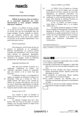 FRANCÊS
                                                                            Passer le TOEFL ou le TOEIC

                                                             45              Le TOEFL (Test of English as a Foreign
                                                                   Language) est un test de langue, que l’on peut
                         Texto                                     passer partout en France, exigé par les universités
                                                                   anglophones, en particulier américaines. Un
       Comment booster son niveau en langues                       conseil: ne pas négliger la grammaire qui a un fort
                                                             50    coefficient. Le score maximal possible est de 120
             Difficile de progresser dans ces matières             points. HEC demande au minimum 90 points, en
     en se concernant simplement des cours.                        sachant que la moyenne est plûtot de 99...
     Heureusement, il existe quelques méthodes                               A lire : Le TOEFL, de Fabien Fichaux,
     utiles pour s’améliorer.                                      Linda Martz et Rebekah Rast [...], ou Kaplan
                                                             55    TOEFL iBT [...].
5             Parfois, il est difficile d’avouer qu’après                    Les salariés préféreront préparer le TOEIC
     six ou sept ans de cours, on est incapable de dire            (Test of English for International Communication)
     ou d’écrire quoi que soit d’intelligible dans une             Speaking & Writing, d’ETS. Celui-ci évalue les
     langue étrangère. Lycéens, étudiants ou salariés,             compétences en anglais professionnel à l’oral et à
     ceux qui souhaitent améliorer leur niveau               60    l’écrit, à un niveau intermédiaire avancé. Le travail
10   linguistique doivent savoir que la seule manière              régulier et varié, nécessaire à sa préparation,
     d’y parvenir est de travailler régulièrement. Voici           permet déjà d’améliorer efficacement ses
     quatre pistes pour avancer.                                   connaissances...

             Réviser la grammaire
                                                             Texto adaptado. Disponível em
                                                             <http://www.lexpress.fr/education/comment-booster-son-niveau-en-
             Pour progresser, rien de tel que de faire ses   langues_731964.html>. Acesso em 18/2/2009.
15   gammes en grammaire et en conjugaison.
     Effectuer inlassablement ces exercices permet
     d’acquérir des automatismes. Voici un livre pour,
     enfin, décoller en grammaire: Bescherelle,
     Grammaire anglaise [...]. Il est aussi disponible en
20   allemand et en espagnol. Toutes les difficultés          Questão        16
     grammaticales sont répertoriées et expliquées.
                                                             Com relação ao fragmento compreendido entre as linhas
             Apprendre des phrases clés                      5 e 12, assinale o que for correto.
                                                             01) Segundo os profissionais da linguagem, a idade ideal
             Sans mots pour exprimer sa pensée, on a             para o início de um curso em língua estrangeira é sete
     rapidement l’impression de patiner. Les                     anos.
25   “méthodes” permettent d’utiliser le vocabulaire         02) Apesar de terem estudado uma língua estrangeira
     dans son contexte et de le retenir bien plus                durante determinado período, algumas pessoas têm
     facilement.                                                 dificuldade na escrita.
             La Méthode Assimil [...] est disponible en      04) Os estudantes ou profissionais liberais dispõem
     anglais, en espagnol, en allemand, en italien et en         maior tempo para os estudos de línguas.
30   néerlandais. Celui qui a inventé, en 1929, la           08) Os estudos contínuos são indicados para os
     célèbre formule “My taylor is rich” continue de             indivíduos que pretendem aprimorar seu desempenho
     diffuser les ouvrages ultra-efficaces qui ont fait          na língua.
     son succès. Renouvelée régulièrement, la méthode        16) Após seis ou sete anos de estudos, qualquer indivíduo
     comprend un livre (entre 70 et 150 leçons selon la          é proficiente na língua estrangeira estudada.
35   langue) et quatre cassettes audio ou quatre CD.

             Écouter et lire en VO

              Lire, écouter la radio ou feuilleter la
     presse: rien de tel pour gagner en aisance tout en
     se cultivant.
40            La collection “Langues pour tous”, chez
     Pocket, édite des livres en tout genre, en version
     bilingue, avec une page français en regard d’une
     page dans la langue d’origine.


                                                                                                              UEM/CVU
                                                  GABARITO 1                                Vestibular EAD/2009 – Prova 2   14
 
