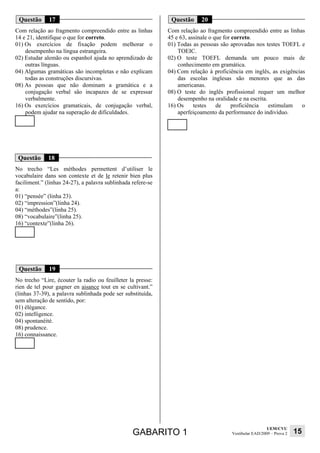 Questão      17                                               Questão     20
Com relação ao fragmento compreendido entre as linhas         Com relação ao fragmento compreendido entre as linhas
14 e 21, identifique o que for correto.                       45 e 63, assinale o que for correto.
01) Os exercícios de fixação podem melhorar o                 01) Todas as pessoas são aprovadas nos testes TOEFL e
    desempenho na língua estrangeira.                             TOEIC.
02) Estudar alemão ou espanhol ajuda no aprendizado de        02) O teste TOEFL demanda um pouco mais de
    outras línguas.                                               conhecimento em gramática.
04) Algumas gramáticas são incompletas e não explicam         04) Com relação à proficiência em inglês, as exigências
    todas as construções discursivas.                             das escolas inglesas são menores que as das
08) As pessoas que não dominam a gramática e a                    americanas.
    conjugação verbal são incapazes de se expressar           08) O teste do inglês profissional requer um melhor
    verbalmente.                                                  desempenho na oralidade e na escrita.
16) Os exercícios gramaticais, de conjugação verbal,          16) Os     testes    de     proficiência  estimulam   o
    podem ajudar na superação de dificuldades.                    aperfeiçoamento da performance do indivíduo.




 Questão      18
No trecho “Les méthodes permettent d’utiliser le
vocabulaire dans son contexte et de le retenir bien plus
faciliment.” (linhas 24-27), a palavra sublinhada refere-se
a:
01) “pensée” (linha 23).
02) “impression”(linha 24).
04) “méthodes”(linha 25).
08) “vocabulaire”(linha 25).
16) “contexte”(linha 26).




 Questão      19
No trecho “Lire, écouter la radio ou feuilleter la presse:
rien de tel pour gagner en aisance tout en se cultivant.”
(linhas 37-39), a palavra sublinhada pode ser substituída,
sem alteração de sentido, por:
01) élégance.
02) intelligence.
04) spontanéité.
08) prudence.
16) connaissance.




                                                                                                         UEM/CVU
                                                  GABARITO 1                           Vestibular EAD/2009 – Prova 2   15
 