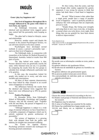 INGLÊS
                                                                            Dr Alex Linley, from the centre, said that
                                                                    even though other studies supported the genetic
                                                              55    argument, it was wrong for anyone to think that
                                                                    nature had dealt them a fixed hand in happiness
                          Texto                                     terms.
                                                                            He said: “What it means is that, rather than
       Genes ‘play key happiness role’
                                                                    a single point, people have a range of possible
                                                              60    levels of happiness – and it is perfectly possible to
              Our level of happiness throughout life is
                                                                    influence this with techniques that are empirically
     strongly influenced by the genes with which we
                                                                    proven to work.
     were born, say experts.
                                                                            “Simple things, like listing your strengths
              An Edinburgh University study of
                                                                    and using them in new ways every day, or keeping
5    identical and non-identical twins suggests genes
                                                              65    a journal where you write down, every night, three
     may control half the personality traits keeping us
                                                                    things that you are grateful for, have been shown
     happy.
                                                                    to deliver improvements.”
              The other half is linked to lifestyle, career
     and relationships.
10            However, another expert said despite the        Texto disponível em
     research in the journal Psychological Science, we        <http://newsvote.bbc.co.uk/mpapps/pagetools/print/news.bbc.co.uk/2/
     can still train ourselves to be more content.            hi/health>. Acesso em 18/2/2009.
              Psychologists have developed several
     methods to assess a person’s personality type –
15   and even their level of happiness.
              The Edinburgh study, in conjunction with
     researchers at the Institute for Medical Research in
     Queensland, Australia, looked at results from 900         Questão        16
     pairs of twins.
20            The idea behind twin studies is that,           De acordo com as informações contidas no texto, pode-se
     because identical twins are genetically exactly the      afirmar que
     same, while fraternal twins are not, it is possible,     01) gêmeos idênticos são igualmente felizes.
     by comparing the results from the two groups to          02) há alta taxa de natalidade de gêmeos na Austrália e na
     calculate how strongly influenced a particular trait         Escócia.
25   is by genetics.                                          04) gêmeos idênticos são geneticamente iguais.
              In this case, the researchers looked for        08) as pessoas podem treinar para serem felizes.
     people who tended not to worry, and who were             16) a personalidade do indivíduo pode ser avaliada por
     sociable and conscientious.                                  métodos psicológicos.
              All three of these separate characteristics
30   have been linked by other research to an overall
     sense of happiness or well-being.
              The differences between the results from
     the identical and fraternal twins suggested that
     these traits were influenced up to 50% by genetic
35   factors                                                   Questão        17
              Positive Psychology                             Choose the correct alternative(s) according to the text.
              Dr Alexander Weiss, from Edinburgh’s            01) Studies used groups of fraternal and identical twins in
     School of Philosophy, Psychology and Language                the research.
     Sciences, who led the research, said: “Together          02) Happiness may be inherited.
40   with life and liberty, the pursuit of happiness is a     04) A sense of wellbeing was essential for the studies.
     core human desire.                                       08) Nature has established how happy people can be.
              “Although happiness is subject to a wide        16) Life and liberty are as important to people as
     range of external influences we have found there is          happiness.
     a heritable component of happiness which can be
45   entirely explained by genetic architecture of
     personality.”
              The science of happiness is a growing
     field, with demand from both the public and
     industry for insights into emotional wellbeing.
50            The Centre for Applied Positive
     Psychology promotes research into techniques for
     boosting personal contentment.
                                                                                                               UEM/CVU
                                                   GABARITO 1                                Vestibular EAD/2009 – Prova 2   16
 