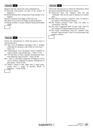 Questão      18                                              Questão      20
Based on the text, choose the correct alternative(s).        Choose the alternative(s) in which the information about
01) Personal achievements are part of the science of         the words extracted from the text is correct.
    happiness.                                               01) “However” (line 10), “despite” (line 10) and
02) Remembering their strong points helps people to be           “Although” (line 42) are used in sentences to contrast
    happier.                                                     ideas.
04) Not everybody feels happy in the same way.               02) The reflexive pronoun “ourselves” (line 12) refers to
08) There are no ways to be happy except for genetics.           the experts in Psychological Science.
16) Being sociable is closely related to being emotionally   04) The relative pronoun “who” (line 27) refers to
    stable.                                                      “researchers” (line 26).
                                                             08) The verbs “suggested” (line 33) and “said” (line 53)
                                                                 are examples of reported speech used in the text.
                                                             16) The words “contentment” (line 52), “grateful” (line
                                                                 66) and “improvements” (line 67) are associated with
                                                                 positive contexts.

 Questão      19
Choose the alternative(s) in which the passive voice is
used at least once.
01) “Our level of happiness throughout life is strongly
    influenced by the genes with which we were born...”
    (lines 1-3)
02) “Psychologists have developed several methods to
    assess a person’s personality type...” (lines 13-14)
04) “All the three of these separate characteristics have
    been linked by other research...” (lines 29-30)
08) “...there is a heritable component of happiness which
    can be entirely explained by genetic architecture of
    personality.” (lines 43-46)
16) “What it means is that, rather than a single point,
    people have a range of possible levels of
    happiness...” (lines 58-60)




                                                                                                          UEM/CVU
                                                 GABARITO 1                             Vestibular EAD/2009 – Prova 2   17
 