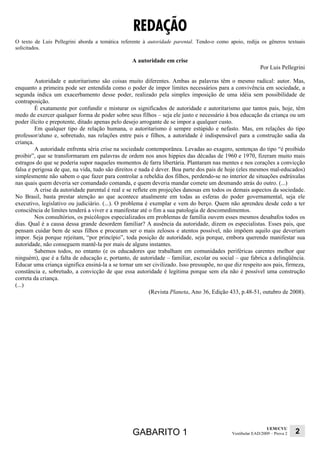 REDAÇÃO
O texto de Luis Pellegrini aborda a temática referente à autoridade parental. Tendo-o como apoio, redija os gêneros textuais
solicitados.

                                                  A autoridade em crise
                                                                                                          Por Luis Pellegrini

         Autoridade e autoritarismo são coisas muito diferentes. Ambas as palavras têm o mesmo radical: autor. Mas,
enquanto a primeira pode ser entendida como o poder de impor limites necessários para a convivência em sociedade, a
segunda indica um exacerbamento desse poder, realizado pela simples imposição de uma idéia sem possibilidade de
contraposição.
         É exatamente por confundir e misturar os significados de autoridade e autoritarismo que tantos pais, hoje, têm
medo de exercer qualquer forma de poder sobre seus filhos – seja ele justo e necessário à boa educação da criança ou um
poder ilícito e prepotente, ditado apenas pelo desejo arrogante de se impor a qualquer custo.
         Em qualquer tipo de relação humana, o autoritarismo é sempre estúpido e nefasto. Mas, em relações do tipo
professor/aluno e, sobretudo, nas relações entre pais e filhos, a autoridade é indispensável para a construção sadia da
criança.
         A autoridade enfrenta séria crise na sociedade contemporânea. Levadas ao exagero, sentenças do tipo “é proibido
proibir”, que se transformaram em palavras de ordem nos anos hippies das décadas de 1960 e 1970, fizeram muito mais
estragos do que se poderia supor naqueles momentos de farra libertária. Plantaram nas mentes e nos corações a convicção
falsa e perigosa de que, na vida, tudo são direitos e nada é dever. Boa parte dos pais de hoje (eles mesmos mal-educados)
simplesmente não sabem o que fazer para controlar a rebeldia dos filhos, perdendo-se no interior de situações esdrúxulas
nas quais quem deveria ser comandado comanda, e quem deveria mandar comete um desmando atrás do outro. (...)
         A crise da autoridade parental é real e se reflete em projeções danosas em todos os demais aspectos da sociedade.
No Brasil, basta prestar atenção ao que acontece atualmente em todas as esferas do poder governamental, seja ele
executivo, legislativo ou judiciário. (...). O problema é exemplar e vem do berço. Quem não aprendeu desde cedo a ter
consciência de limites tenderá a viver e a manifestar até o fim a sua patologia de descomedimentos.
         Nos consultórios, os psicólogos especializados em problemas de família ouvem esses mesmos desabafos todos os
dias. Qual é a causa dessa grande desordem familiar? A ausência da autoridade, dizem os especialistas. Esses pais, que
pensam cuidar bem de seus filhos e procuram ser o mais zelosos e atentos possível, não impõem aquilo que deveriam
impor. Seja porque rejeitam, “por princípio”, toda posição de autoridade, seja porque, embora querendo manifestar sua
autoridade, não conseguem mantê-la por mais de alguns instantes.
         Sabemos todos, no entanto (e os educadores que trabalham em comunidades periféricas carentes melhor que
ninguém), que é a falta de educação e, portanto, de autoridade – familiar, escolar ou social – que fabrica a delinqüência.
Educar uma criança significa ensiná-la a se tornar um ser civilizado. Isso pressupõe, no que diz respeito aos pais, firmeza,
constância e, sobretudo, a convicção de que essa autoridade é legítima porque sem ela não é possível uma construção
correta da criança.
(...)
                                                           (Revista Planeta, Ano 36, Edição 433, p.48-51, outubro de 2008).




                                                                                                              UEM/CVU
                                                  GABARITO 1                                Vestibular EAD/2009 – Prova 2   2
 