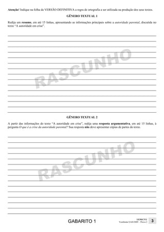 Atenção! Indique na folha da VERSÃO DEFINITIVA a regra de ortografia a ser utilizada na produção dos seus textos.

                                             GÊNERO TEXTUAL 1

Redija um resumo, em até 15 linhas, apresentando as informações principais sobre a autoridade parental, discutida no
texto “A autoridade em crise”.




                                             GÊNERO TEXTUAL 2

A partir das informações do texto “A autoridade em crise”, redija uma resposta argumentativa, em até 15 linhas, à
pergunta O que é a crise da autoridade parental? Sua resposta não deve apresentar cópias de partes do texto.




                                                                                                        UEM/CVU
                                               GABARITO 1                             Vestibular EAD/2009 – Prova 2   3
 