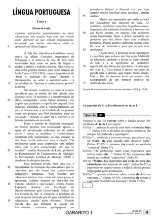 LÍNGUA PORTUGUESA
                                                                 pensadores deixam o discurso cair por terra
                                                                 quando precisa justificar essas escolhas”, analisa
                                                          55     Andrea.
                                                                          Muitas das expressões que estão na boca
                       Texto 1                                   dos educadores não surgiram do nada. Ao
                                                                 contrário, exprimem conceitos importantíssimos.
                   Discurso vazio                                Separadas dos contextos históricos e teóricos em
     Algumas expressões popularizadas no meio             60     que foram criadas, no entanto, elas acabaram
     educacional são usadas hoje com um sentido                  sendo banalizadas. Hoje, é difícil encontrar um
     muito diferente do que tinham originalmente,                professor que não afirme fazer uma avaliação
     mostrando que muitos educadores estão se                    formativa. Porém quantos realmente sabem como
5    apoiando em idéias frágeis.                                 ela deve ser realizada e para que servem seus
                                                          65     resultados?
              A fala dos educadores brasileiros nunca                     Diante disso, a proposta desta reportagem
     esteve tão afiada. Conceitos importantes da                 é contribuir para colocar um fim nesse blablablá
     Pedagogia e as práticas de sala de aula mais                da Educação, ajudando a deixar as frases-prontas
     valorizadas hoje estão na ponta da língua e                 de lado e a se aprofundar no verdadeiro
10   ajudam a definir o trabalho docente. Não é preciso   70     significado das idéias por trás delas - a princípio,
     estar entre grandes mestres para ouvir citações de          tão ricas. (...) Essa leitura é apenas um ponto de
     Paulo Freire (1921-1997), como a importância de             partida para o desafio, que requer muito estudo.
     “focar a realidade do aluno” durante o                      Mas o fim do discurso vazio certamente virá
     planejamento, ou sobre o construtivismo - a                 acompanhado de um impacto positivo na
15   necessidade de “levantar o conhecimento prévio”      75     qualidade das aulas.
     da turma.
              No entanto, conforme a conversa avança,     Excerto do texto da revista Nova Escola, dezembro/ 2008, p. 42-43.
     percebe-se que, na média, ela está calcada num
     discurso vazio. O resultado é a transformação de
20   idéias consagradas - como formar cidadãos - em
     jargões que perderam o significado original. Esse
     conceito, difundido com a redemocratização do        As questões de 01 a 04 referem-se ao texto 1.
     país, relacionava-se à necessidade de as pessoas
     terem um preparo que lhes permitisse atuar na
25   sociedade - incluído aí saber ler e escrever e os
                                                           Questão        01
     demais conteúdos do currículo.                       Assinale o que for correto sobre a função textual dos
              Hoje, o sentido de cidadania propagado      vocábulos do texto 1 em negrito.
     em muitos projetos está relacionado apenas a         01) Em “... práticas de sala de aula mais valorizadas hoje
     ações de preservação ambiental ou de cunho               ...” (linhas 8-9), o advérbio em negrito remete ao dia
30   social - como se socializar o conhecimento               em que foi produzida a reportagem.
     construído pela humanidade, ou seja, ensinar, já     02) Em “... conforme a conversa avança, percebe-se que,
     não fosse tarefa suficiente para a escola. “Os           na média, ela está calcada num discurso vazio”
     professores usam essas expressões sem refletir           (linhas 17-19), o pronome ela remete ao vocábulo
     sobre elas e sem compreender em que se                   “conversa” (linha 17).
35   baseiam”, ressalta Raymundo de Lima, professor       04) Em “Os professores usam essas expressões sem
     do Departamento de Fundamentos da Educação               refletir sobre elas ...” (linhas 32-34), o pronome elas
     da Universidade Estadual de Maringá (UEM) e              remete ao vocábulo “expressões” (linha 33).
     estudioso do discurso docente.                       08) Em “Muitas das expressões que estão na boca dos
              Essa realidade revela, mais uma vez, a          educadores não surgiram do nada” (linhas 56-57), a
40   precariedade da formação dos educadores, que se          expressão em negrito remete a todas as frases prontas
     ressentem por não terem um conhecimento                  empregadas pelos professores.
     pedagógico adequado. “Eles buscam um                 16) Em “... quantos realmente sabem como ela deve ser
     referencial teórico, mas, como não conseguem se          realizada ...” (linhas 63-64), o pronome ela remete à
     aprimorar, acabam fazendo no dia-a-dia um                expressão “blablablá da Educação” (linha 67-68).
45   trabalho intuitivo e equivocado”, afirma Andrea
     Rapoport,      doutora     em    Psicologia     do
     Desenvolvimento pela Universidade Federal do
     Rio Grande do Sul. A conclusão é resultado de
     uma pesquisa realizada por ela para identificar os
50   referenciais citados pelos docentes. “Grande
     parcela dos que afirmam se basear em
     determinadas      correntes    pedagógicas      ou
                                                                                                            UEM/CVU
                                               GABARITO 1                                 Vestibular EAD/2009 – Prova 2   4
 