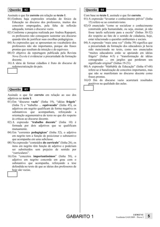 Questão      02                                              Questão      04
Assinale o que for correto em relação ao texto 1.            Com base no texto 1, assinale o que for correto.
01) Embora haja expressões oriundas do léxico da             01) A expressão “levantar o conhecimento prévio” (linha
    Educação no discurso dos professores, muitos dos             15) refere-se ao construtivismo.
    conceitos empregados, pela falta de reflexão             02) O enunciado “como se socializar o conhecimento
    adequada, tornam o discurso vazio.                           construído pela humanidade, ou seja, ensinar, já não
02) Conforme a pesquisa realizada por Andrea Rapoport,           fosse tarefa suficiente para a escola” (linhas 30-32)
    os professores não conseguem sustentar seu discurso          diz respeito ao fato de o sentido de cidadania, hoje,
    quando têm de justificar suas escolhas pedagógicas.          estar relacionado a questões ambientais e sociais.
04) As expressões que se apresentam no vocabulário dos       04) A expressão “mais uma vez” (linha 39) significa que
    professores não são importantes, porque são frases           a precariedade da formação dos educadores já havia
    prontas que resultam da intuição e do equívoco.              sido mencionada no texto, como nos enunciados
08) O objetivo da reportagem publicada pela Revista              “muitos educadores estão se apoiando em idéias
    Nova Escola é evidenciar a precariedade da formação          frágeis” (linhas 4-5) e “transformação de idéias
    docente.                                                     consagradas ... em jargões que perderam seu
16) A ideia de formar cidadãos é fruto do discurso de            significado original” (linhas 19-21).
    redemocratização do país.                                08) A expressão “blablablá da Educação” (linha 67-68)
                                                                 refere-se à banalização de conceitos importantes, mas
                                                                 que não se manifestam no discurso docente como
                                                                 frases prontas.
                                                             16) O fim do discurso vazio acarretará resultados
                                                                 positivos na qualidade das aulas.

 Questão      03
Assinale o que for correto em relação ao uso dos
adjetivos no texto 1.
01) Em “discurso vazio” (linha 19), “idéias frágeis”
    (linha 5) e “trabalho ... equivocado” (linha 45), os
    adjetivos em negrito qualificam de forma negativa os
    substantivos que acompanham, reforçando a
    orientação argumentativa do texto no que diz respeito
    às críticas ao discurso docente.
02) A expressão “trabalho docente” (linha 10) é
    formada por dois adjetivos que se qualificam
    mutuamente.
04) Em “correntes pedagógicas” (linha 52), o adjetivo
    em negrito tem a função de posicionar o substantivo
    que acompanha em uma subclasse.
08) Na expressão “conteúdos do currículo” (linha 26), os
    itens em negrito têm função de adjetivo e poderiam
    ser substituídos sem prejuízo de sentido por
    “curriculares”.
16) Em “conceitos importantíssimos” (linha 58), o
    adjetivo em negrito concorda em grau com o
    substantivo que acompanha, reforçando a tese
    defendida no texto de que as ideias dos professores de
    hoje são vazias.




                                                                                                         UEM/CVU
                                                 GABARITO 1                            Vestibular EAD/2009 – Prova 2   5
 