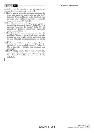 Questão      07                                               Rascunho e Anotações
Assinale o que for correto no que diz respeito ao
emprego dos sinais de pontuação no texto 2.
01) Em “... adota a progressão continuada: os alunos são
    reprovados apenas nos quartos anos de cada ciclo”
    (linhas 25-27), o sinal de dois pontos é utilizado para
    introduzir uma explicação referente à expressão
    “progressão continuada” (linha 25).
02) Em “Rafaela tem uma doença rara que ataca o
    esqueleto (a síndrome de Larsen)” (linhas 36-37), a
    expressão “síndrome de Larsen” (linha 37) foi
    colocada entre parênteses para explicar o significado
    de “doença rara” (linha 36).
04) Em “Rafaela diz concordar com os pais, que são
    analfabetos” (linhas 15-16), a vírgula separa a oração
    principal de uma oração adjetiva explicativa, que
    introduz informação suplementar quanto aos pais da
    garota.
08) Em “... notas ‘NS’ em vermelho - a sigla é de ‘não-
    satisfatório’, o pior resultado possível” (linhas 17-
    18), o travessão é utilizado para intercalar uma
    explicação.
16) Em “A mãe de Rafaela, dona-de-casa, ...” (linha 34),
    as vírgulas são utilizadas para separar o aposto
    “dona-de-casa” (linha 34), que é um atributo da mãe
    de Rafaela.




                                                                                         UEM/CVU
                                                  GABARITO 1           Vestibular EAD/2009 – Prova 2   7
 