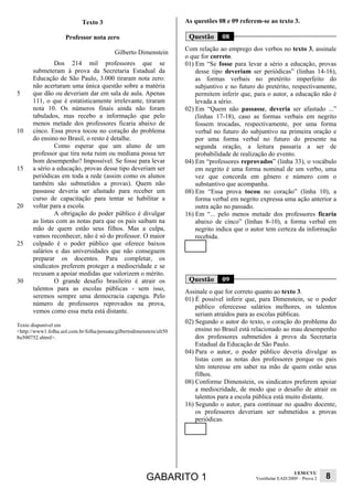 Texto 3                                   As questões 08 e 09 referem-se ao texto 3.

                     Professor nota zero                                Questão      08
                                                                       Com relação ao emprego dos verbos no texto 3, assinale
                                            Gilberto Dimenstein
                                                                       o que for correto.
                Dos 214 mil professores que se                         01) Em “Se fosse para levar a sério a educação, provas
       submeteram à prova da Secretaria Estadual da                        desse tipo deveriam ser periódicas” (linhas 14-16),
       Educação de São Paulo, 3.000 tiraram nota zero:                     as formas verbais no pretérito imperfeito do
       não acertaram uma única questão sobre a matéria                     subjuntivo e no futuro do pretérito, respectivamente,
5      que dão ou deveriam dar em sala de aula. Apenas                     permitem inferir que, para o autor, a educação não é
       111, o que é estatisticamente irrelevante, tiraram                  levada a sério.
       nota 10. Os números finais ainda não foram                      02) Em “Quem não passasse, deveria ser afastado ...”
       tabulados, mas recebo a informação que pelo                         (linhas 17-18), caso as formas verbais em negrito
       menos metade dos professores ficaria abaixo de                      fossem trocadas, respectivamente, por uma forma
10     cinco. Essa prova tocou no coração do problema                      verbal no futuro do subjuntivo na primeira oração e
       do ensino no Brasil, o resto é detalhe.                             por uma forma verbal no futuro do presente na
                Como esperar que um aluno de um                            segunda oração, a leitura passaria a ser de
       professor que tira nota ruim ou mediana possa ter                   probabilidade de realização do evento.
       bom desempenho? Impossível. Se fosse para levar                 04) Em “professores reprovados” (linha 33), o vocábulo
15     a sério a educação, provas desse tipo deveriam ser                  em negrito é uma forma nominal de um verbo, uma
       periódicas em toda a rede (assim como os alunos                     vez que concorda em gênero e número com o
       também são submetidos a provas). Quem não                           substantivo que acompanha.
       passasse deveria ser afastado para receber um                   08) Em “Essa prova tocou no coração” (linha 10), a
       curso de capacitação para tentar se habilitar a                     forma verbal em negrito expressa uma ação anterior a
20     voltar para a escola.                                               outra ação no passado.
                A obrigação do poder público é divulgar                16) Em “... pelo menos metade dos professores ficaria
       as listas com as notas para que os pais saibam na                   abaixo de cinco” (linhas 8-10), a forma verbal em
       mão de quem estão seus filhos. Mas a culpa,                         negrito indica que o autor tem certeza da informação
       vamos reconhecer, não é só do professor. O maior                    recebida.
25     culpado é o poder público que oferece baixos
       salários e das universidades que não conseguem
       preparar os docentes. Para completar, os
       sindicatos preferem proteger a mediocridade e se
       recusam a apoiar medidas que valorizem o mérito.
30              O grande desafio brasileiro é atrair os                 Questão      09
       talentos para as escolas públicas - sem isso,                   Assinale o que for correto quanto ao texto 3.
       seremos sempre uma democracia capenga. Pelo                     01) É possível inferir que, para Dimenstein, se o poder
       número de professores reprovados na prova,                          público oferecesse salários melhores, os talentos
       vemos como essa meta está distante.                                 seriam atraídos para as escolas públicas.
Texto disponível em
                                                                       02) Segundo o autor do texto, o coração do problema do
<http://www1.folha.uol.com.br/folha/pensata/gilbertodimenstein/ult50       ensino no Brasil está relacionado ao mau desempenho
8u500752.shtml>.                                                           dos professores submetidos à prova da Secretaria
                                                                           Estadual da Educação de São Paulo.
                                                                       04) Para o autor, o poder público deveria divulgar as
                                                                           listas com as notas dos professores porque os pais
                                                                           têm interesse em saber na mão de quem estão seus
                                                                           filhos.
                                                                       08) Conforme Dimenstein, os sindicatos preferem apoiar
                                                                           a mediocridade, de modo que o desafio de atrair os
                                                                           talentos para a escola pública está muito distante.
                                                                       16) Segundo o autor, para continuar no quadro docente,
                                                                           os professores deveriam ser submetidos a provas
                                                                           periódicas.




                                                                                                                   UEM/CVU
                                                          GABARITO 1                             Vestibular EAD/2009 – Prova 2   8
 