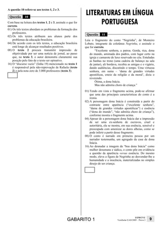 LITERATURAS EM LÍNGUA
A questão 10 refere-se aos textos 1, 2 e 3.

 Questão      10
Com base na leitura dos textos 1, 2 e 3, assinale o que for
correto.
                                                                   PORTUGUESA
01) Os três textos abordam os problemas da formação dos
    professores.
02) Os três textos atribuem aos alunos parte dos
                                                               Questão      11
    problemas da educação brasileira.                         Leia o fragmento do conto “Negrinha”, de Monteiro
04) De acordo com os três textos, a educação brasileira       Lobato, integrante da coletânea Negrinha, e assinale o
    está longe de alcançar resultados positivos.              que for correto.
08) O texto 2 procura transmitir impressão de                         “Excelente senhora, a patroa. Gorda, rica, dona
    objetividade por ser uma notícia de jornal, ao passo         do mundo, amimada dos padres, com lugar certo na
    que, no texto 3, o autor demonstra claramente sua            igreja e camarote de luxo reservado no céu. Entaladas
    posição pelo fato de o texto ser opinativo.                  as banhas no trono (uma cadeira de balanço na sala
16) O “discurso vazio” (linha 19) mencionado no texto 1          de jantar), ali bordava, recebia as amigas e o vigário,
    é responsável pela não-reprovação de Rafaela (texto          dando audiências, discutindo o tempo. Uma virtuosa
    2) e pela nota zero de 3.000 professores (texto 3).          senhora, em suma – ‘dama de grandes virtudes
                                                                 apostólicas, esteio da religião e da moral’, dizia o
                                                                 reverendo.
                                                                      Ótima, a dona Inácia.
                                                                      Mas não admitia choro de criança.”
                                                              01) Tendo em vista o fragmento acima, pode-se afirmar
                                                                  que uma das principais características do conto é a
                                                                  ironia.
                                                              02) A personagem dona Inácia é construída a partir do
                                                                  contraste entre aparência (“excelente senhora”,
                                                                  “dama de grandes virtudes apostólicas”) e essência
                                                                  (“dona do mundo”, “não admitia choro de criança”),
                                                                  conforme mostra o fragmento acima.
                                                              04) Apesar de a personagem dona Inácia dar a impressão
                                                                  de ser uma ex-senhora de escravos, cruel e
                                                                  autoritária, ela se mostra, em sua essência, sensível e
                                                                  preocupada com amenizar as dores alheias, como se
                                                                  pode inferir a partir desse fragmento.
                                                              08) O conto é narrado em primeira pessoa por um
                                                                  narrador testemunha, um agregado da casa de dona
                                                                  Inácia.
                                                              16) Ao desnudar a imagem da “boa dona Inácia” como
                                                                  mulher desumana e sádica, o conto põe em evidência
                                                                  a questão da aparência versus essência. Do mesmo
                                                                  modo, eleva a figura de Negrinha ao desvendar-lhe a
                                                                  humanidade e a inocência, materializadas no simples
                                                                  desejo de ser criança.




                                                                                                           UEM/CVU
                                                  GABARITO 1                             Vestibular EAD/2009 – Prova 2   9
 