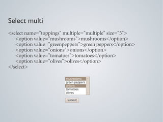 Select multi
<select name="toppings" multiple="multiple" size="5">
   <option value="mushrooms">mushrooms</option>
   <option value="greenpeppers">green peppers</option>
   <option value="onions">onions</option>
   <option value="tomatoes">tomatoes</option>
   <option value="olives">olives</option>
</select>
 