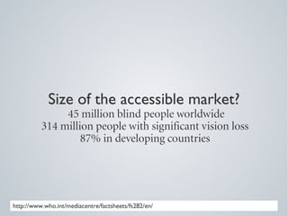 Size of the accessible market?
               45 million blind people worldwide
          314 million people with significant vision loss
                   87% in developing countries




http://www.who.int/mediacentre/factsheets/fs282/en/
 