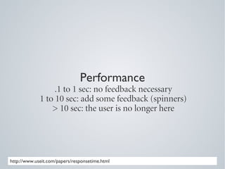 Performance
                  .1 to 1 sec: no feedback necessary
             1 to 10 sec: add some feedback (spinners)
                 > 10 sec: the user is no longer here




http://www.useit.com/papers/responsetime.html
 