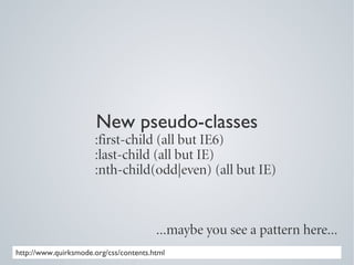 New pseudo-classes
                      :first-child (all but IE6)
                      :last-child (all but IE)
                      :nth-child(odd|even) (all but IE)



                                        ...maybe you see a pattern here...
http://www.quirksmode.org/css/contents.html
 
