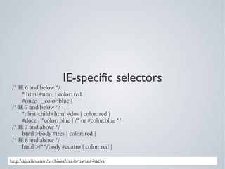 IE-specific selectors
/* IE 6 and below */
     * html #uno { color: red }
     #once { _color:blue }
/* IE 7 and below */
     *:first-child+html #dos { color: red }
     #doce { *color: blue } /* or #color:blue */
/* IE 7 and above */
     html >body #tres { color: red }
/* IE 8 and above */
     html >/**/body #cuatro { color: red }

http://ajaxian.com/archives/css-browser-hacks
 