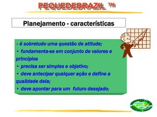 PEQUEDEBRAZIL ™
Planejamento - características
• é sobretudo uma questão de atitude;
• fundamenta-se em conjunto de valores e
princípios
• precisa ser simples e objetivo;
• deve antecipar qualquer ação e define a
qualidade dela;
• deve apontar para um futuro desejado;
 