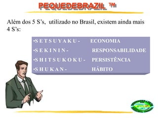 PEQUEDEBRAZIL ™
•S E T S U Y A K U - ECONOMIA
•S E K I N I N - RESPONSABILIDADE
•S H I T S U K O K U - PERSISTÊNCIA
•S H U K A N - HÁBITO
Além dos 5 S’s, utilizado no Brasil, existem ainda mais
4 S’s:
 