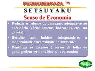 PEQUEDEBRAZIL ™
S E T S U Y A K U
Senso de Economia
• Reduzir o volume de consumo, adequar-se ao
necessário (várias canetas, borrachas, etc... na
gaveta).
• Reciclar seus hábitos, adequando-os a
modernidade e necessidade do ambiente
• Reutilizar os excessos ( versos de folha de
papel podem ser bons blocos de rascunho)
 