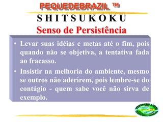 PEQUEDEBRAZIL ™
S H I T S U K O K U
Senso de Persistência
• Levar suas idéias e metas até o fim, pois
quando não se objetiva, a tentativa fada
ao fracasso.
• Insistir na melhoria do ambiente, mesmo
se outros não aderirem, pois lembre-se do
contágio - quem sabe você não sirva de
exemplo.
 