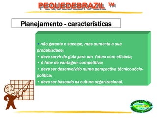 PEQUEDEBRAZIL ™
Planejamento - características
• não garante o sucesso, mas aumenta a sua
probabilidade;
• deve servir de guia para um futuro com eficácia;
• é fator de vantagem competitiva;
• deve ser desenvolvido numa perspectiva técnico-sócio-
política;
• deve ser baseado na cultura organizacional.
 