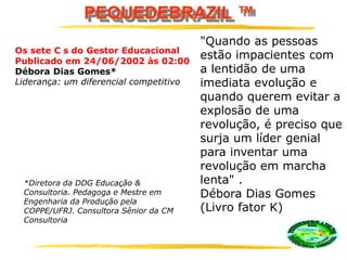 PEQUEDEBRAZIL ™
*Diretora da DDG Educação &
Consultoria. Pedagoga e Mestre em
Engenharia da Produção pela
COPPE/UFRJ. Consultora Sênior da CM
Consultoria
Os sete C s do Gestor Educacional
Publicado em 24/06/2002 às 02:00
Débora Dias Gomes*
Liderança: um diferencial competitivo
"Quando as pessoas
estão impacientes com
a lentidão de uma
imediata evolução e
quando querem evitar a
explosão de uma
revolução, é preciso que
surja um líder genial
para inventar uma
revolução em marcha
lenta" .
Débora Dias Gomes
(Livro fator K)
 