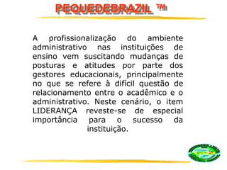 PEQUEDEBRAZIL ™
A profissionalização do ambiente
administrativo nas instituições de
ensino vem suscitando mudanças de
posturas e atitudes por parte dos
gestores educacionais, principalmente
no que se refere à difícil questão de
relacionamento entre o acadêmico e o
administrativo. Neste cenário, o item
LIDERANÇA reveste-se de especial
importância para o sucesso da
instituição.
 