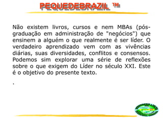 PEQUEDEBRAZIL ™
Não existem livros, cursos e nem MBAs (pós-
graduação em administração de "negócios") que
ensinem a alguém o que realmente é ser líder. O
verdadeiro aprendizado vem com as vivências
diárias, suas diversidades, conflitos e consensos.
Podemos sim explorar uma série de reflexões
sobre o que exigem do Líder no século XXI. Este
é o objetivo do presente texto.
.
 