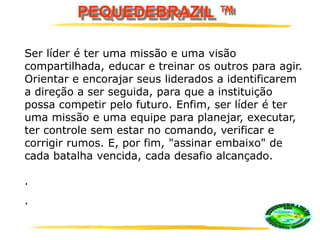 PEQUEDEBRAZIL ™
Ser líder é ter uma missão e uma visão
compartilhada, educar e treinar os outros para agir.
Orientar e encorajar seus liderados a identificarem
a direção a ser seguida, para que a instituição
possa competir pelo futuro. Enfim, ser líder é ter
uma missão e uma equipe para planejar, executar,
ter controle sem estar no comando, verificar e
corrigir rumos. E, por fim, "assinar embaixo" de
cada batalha vencida, cada desafio alcançado.
.
.
 