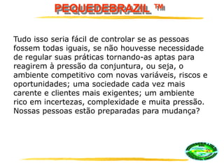 PEQUEDEBRAZIL ™
Tudo isso seria fácil de controlar se as pessoas
fossem todas iguais, se não houvesse necessidade
de regular suas práticas tornando-as aptas para
reagirem à pressão da conjuntura, ou seja, o
ambiente competitivo com novas variáveis, riscos e
oportunidades; uma sociedade cada vez mais
carente e clientes mais exigentes; um ambiente
rico em incertezas, complexidade e muita pressão.
Nossas pessoas estão preparadas para mudança?
 