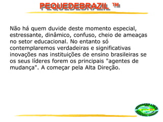 PEQUEDEBRAZIL ™
Não há quem duvide deste momento especial,
estressante, dinâmico, confuso, cheio de ameaças
no setor educacional. No entanto só
contemplaremos verdadeiras e significativas
inovações nas instituições de ensino brasileiras se
os seus líderes forem os principais "agentes de
mudança". A começar pela Alta Direção.
 