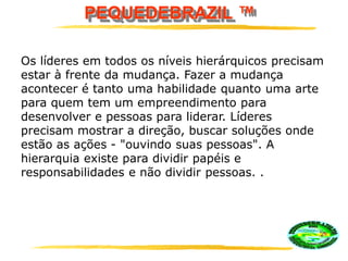 PEQUEDEBRAZIL ™
Os líderes em todos os níveis hierárquicos precisam
estar à frente da mudança. Fazer a mudança
acontecer é tanto uma habilidade quanto uma arte
para quem tem um empreendimento para
desenvolver e pessoas para liderar. Líderes
precisam mostrar a direção, buscar soluções onde
estão as ações - "ouvindo suas pessoas". A
hierarquia existe para dividir papéis e
responsabilidades e não dividir pessoas. .
 