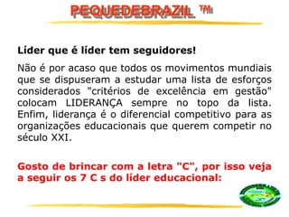 PEQUEDEBRAZIL ™
Líder que é líder tem seguidores!
Não é por acaso que todos os movimentos mundiais
que se dispuseram a estudar uma lista de esforços
considerados "critérios de excelência em gestão"
colocam LIDERANÇA sempre no topo da lista.
Enfim, liderança é o diferencial competitivo para as
organizações educacionais que querem competir no
século XXI.
Gosto de brincar com a letra "C", por isso veja
a seguir os 7 C s do líder educacional:
 