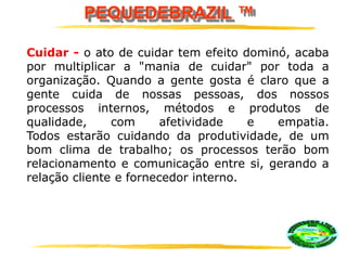 PEQUEDEBRAZIL ™
Cuidar - o ato de cuidar tem efeito dominó, acaba
por multiplicar a "mania de cuidar" por toda a
organização. Quando a gente gosta é claro que a
gente cuida de nossas pessoas, dos nossos
processos internos, métodos e produtos de
qualidade, com afetividade e empatia.
Todos estarão cuidando da produtividade, de um
bom clima de trabalho; os processos terão bom
relacionamento e comunicação entre si, gerando a
relação cliente e fornecedor interno.
 