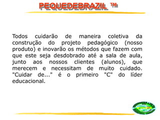 PEQUEDEBRAZIL ™
Todos cuidarão de maneira coletiva da
construção do projeto pedagógico (nosso
produto) e inovarão os métodos que fazem com
que este seja desdobrado até a sala de aula,
junto aos nossos clientes (alunos), que
merecem e necessitam de muito cuidado.
"Cuidar de..." é o primeiro "C" do líder
educacional.
 