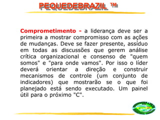 PEQUEDEBRAZIL ™
Comprometimento - a liderança deve ser a
primeira a mostrar compromisso com as ações
de mudanças. Deve se fazer presente, assíduo
em todas as discussões que gerem análise
crítica organizacional e consenso de "quem
somos" e "para onde vamos". Por isso o líder
deverá orientar a direção e construir
mecanismos de controle (um conjunto de
indicadores) que mostrarão se o que foi
planejado está sendo executado. Um painel
útil para o próximo "C".
 