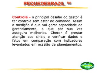 PEQUEDEBRAZIL ™
Controle - o principal desafio do gestor é
ter controle sem estar no comando. Assim
a medição é que vai gerar capacidade de
gerenciamento, o que por sua vez
assegura melhorias. Checar é prestar
atenção aos sinais e verificar dados e
fatos em comparação com indicadores
levantados em ocasião de planejamentos.
 