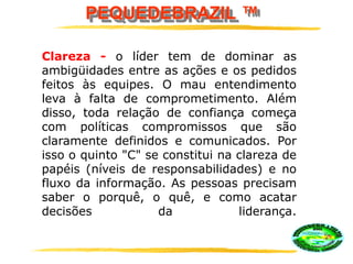 PEQUEDEBRAZIL ™
Clareza - o líder tem de dominar as
ambigüidades entre as ações e os pedidos
feitos às equipes. O mau entendimento
leva à falta de comprometimento. Além
disso, toda relação de confiança começa
com políticas compromissos que são
claramente definidos e comunicados. Por
isso o quinto "C" se constitui na clareza de
papéis (níveis de responsabilidades) e no
fluxo da informação. As pessoas precisam
saber o porquê, o quê, e como acatar
decisões da liderança.
 