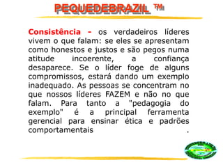 PEQUEDEBRAZIL ™
Consistência - os verdadeiros líderes
vivem o que falam: se eles se apresentam
como honestos e justos e são pegos numa
atitude incoerente, a confiança
desaparece. Se o líder foge de alguns
compromissos, estará dando um exemplo
inadequado. As pessoas se concentram no
que nossos líderes FAZEM e não no que
falam. Para tanto a "pedagogia do
exemplo" é a principal ferramenta
gerencial para ensinar ética e padrões
comportamentais .
 
