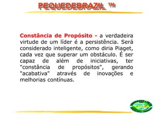 PEQUEDEBRAZIL ™
Constância de Propósito - a verdadeira
virtude de um líder é a persistência. Será
considerado inteligente, como diria Piaget,
cada vez que superar um obstáculo. É ser
capaz de além de iniciativas, ter
"constância de propósitos", gerando
"acabativa" através de inovações e
melhorias contínuas.
 