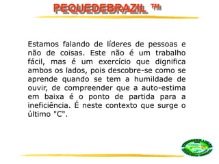PEQUEDEBRAZIL ™
Estamos falando de líderes de pessoas e
não de coisas. Este não é um trabalho
fácil, mas é um exercício que dignifica
ambos os lados, pois descobre-se como se
aprende quando se tem a humildade de
ouvir, de compreender que a auto-estima
em baixa é o ponto de partida para a
ineficiência. É neste contexto que surge o
último "C".
 