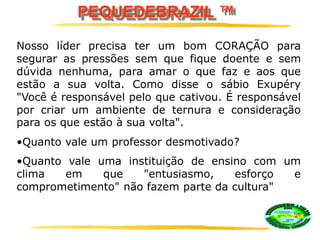 PEQUEDEBRAZIL ™
Nosso líder precisa ter um bom CORAÇÃO para
segurar as pressões sem que fique doente e sem
dúvida nenhuma, para amar o que faz e aos que
estão a sua volta. Como disse o sábio Exupéry
"Você é responsável pelo que cativou. É responsável
por criar um ambiente de ternura e consideração
para os que estão à sua volta".
•Quanto vale um professor desmotivado?
•Quanto vale uma instituição de ensino com um
clima em que "entusiasmo, esforço e
comprometimento" não fazem parte da cultura"
 