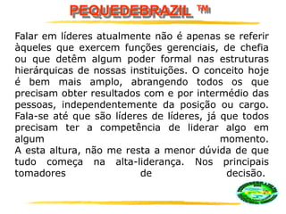 PEQUEDEBRAZIL ™
Falar em líderes atualmente não é apenas se referir
àqueles que exercem funções gerenciais, de chefia
ou que detêm algum poder formal nas estruturas
hierárquicas de nossas instituições. O conceito hoje
é bem mais amplo, abrangendo todos os que
precisam obter resultados com e por intermédio das
pessoas, independentemente da posição ou cargo.
Fala-se até que são líderes de líderes, já que todos
precisam ter a competência de liderar algo em
algum momento.
A esta altura, não me resta a menor dúvida de que
tudo começa na alta-liderança. Nos principais
tomadores de decisão.
 