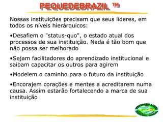PEQUEDEBRAZIL ™
Nossas instituições precisam que seus líderes, em
todos os níveis hierárquicos:
•Desafiem o "status-quo", o estado atual dos
processos de sua instituição. Nada é tão bom que
não possa ser melhorado
•Sejam facilitadores do aprendizado institucional e
saibam capacitar os outros para agirem
•Modelem o caminho para o futuro da instituição
•Encorajem corações e mentes a acreditarem numa
causa. Assim estarão fortalecendo a marca de sua
instituição
 