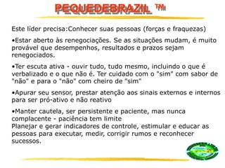 PEQUEDEBRAZIL ™
Este líder precisa:Conhecer suas pessoas (forças e fraquezas)
•Estar aberto às renegociações. Se as situações mudam, é muito
provável que desempenhos, resultados e prazos sejam
renegociados.
•Ter escuta ativa - ouvir tudo, tudo mesmo, incluindo o que é
verbalizado e o que não é. Ter cuidado com o "sim" com sabor de
"não" e para o "não" com cheiro de "sim"
•Apurar seu sensor, prestar atenção aos sinais externos e internos
para ser pró-ativo e não reativo
•Manter cautela, ser persistente e paciente, mas nunca
complacente - paciência tem limite
Planejar e gerar indicadores de controle, estimular e educar as
pessoas para executar, medir, corrigir rumos e reconhecer
sucessos.
 
