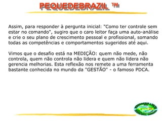 PEQUEDEBRAZIL ™
Assim, para responder à pergunta inicial: "Como ter controle sem
estar no comando", sugiro que o caro leitor faça uma auto-análise
e crie o seu plano de crescimento pessoal e profissional, somando
todas as competências e comportamentos sugeridos até aqui.
Vimos que o desafio está na MEDIÇÃO: quem não mede, não
controla, quem não controla não lidera e quem não lidera não
gerencia melhorias. Esta reflexão nos remete a uma ferramenta
bastante conhecida no mundo da "GESTÃO" - o famoso PDCA.
 