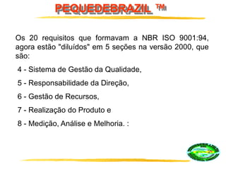PEQUEDEBRAZIL ™
Os 20 requisitos que formavam a NBR ISO 9001:94,
agora estão "diluídos" em 5 seções na versão 2000, que
são:
4 - Sistema de Gestão da Qualidade,
5 - Responsabilidade da Direção,
6 - Gestão de Recursos,
7 - Realização do Produto e
8 - Medição, Análise e Melhoria. :
 