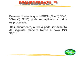 PEQUEDEBRAZIL ™
Deve-se observar que o PDCA (“Plan”, “Do”,
“Check”, “Act”) pode ser aplicado a todos
os processos.
Resumidamente, o PDCA pode ser descrito
da seguinte maneira frente à nova ISO
9001:
 