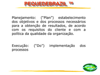 PEQUEDEBRAZIL ™
Planejamento: (“Plan”) estabelecimento
dos objetivos e dos processos necessários
para a obtenção de resultados, de acordo
com os requisitos do cliente e com a
política da qualidade da organização.
Execução: (“Do”) implementação dos
processos
 
