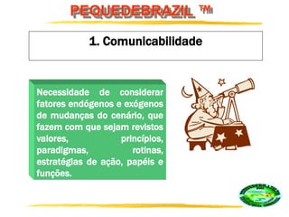 PEQUEDEBRAZIL ™
1. Comunicabilidade
Necessidade de considerar
fatores endógenos e exógenos
de mudanças do cenário, que
fazem com que sejam revistos
valores, princípios,
paradigmas, rotinas,
estratégias de ação, papéis e
funções.
 